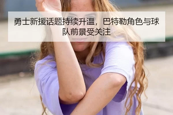 勇士新援话题持续升温，巴特勒角色与球队前景受关注